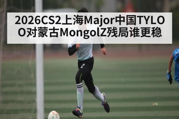 2026CS2上海Major中国TYLOO对蒙古MongolZ残局谁更稳